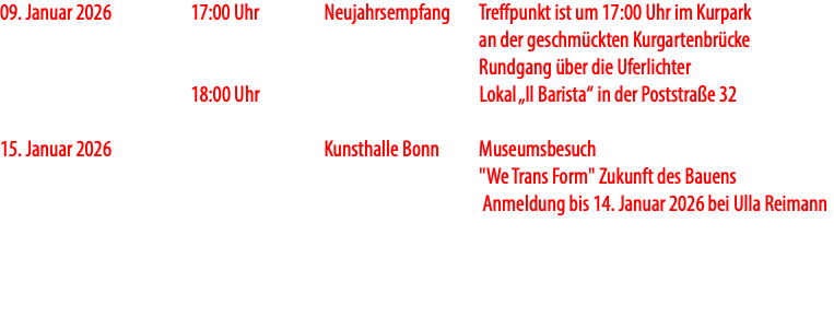 09. Januar 2026 17:00 Uhr Neujahrsempfang Treffpunkt ist um 17:00 Uhr im Kurpark an der geschmückten Kurgartenbrücke Rundgang über die Uferlichter 18:00 Uhr Lokal „Il Barista“ in der Poststraße 32 15. Januar 2026 Kunsthalle Bonn Museumsbesuch "We Trans Form" Zukunft des Bauens Anmeldung bis 14. Januar 2026 bei Ulla Reimann 