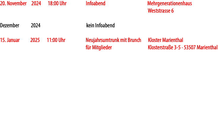 20. November 2024 18:00 Uhr Infoabend Mehrgenerationenhaus Weststrasse 6 Dezember 2024 kein Infoabend 15. Januar 2025 11:00 Uhr Neujahrsumtrunk mit Brunch Kloster Marienthal für Mitglieder Klosterstraße 3-5 · 53507 Marienthal