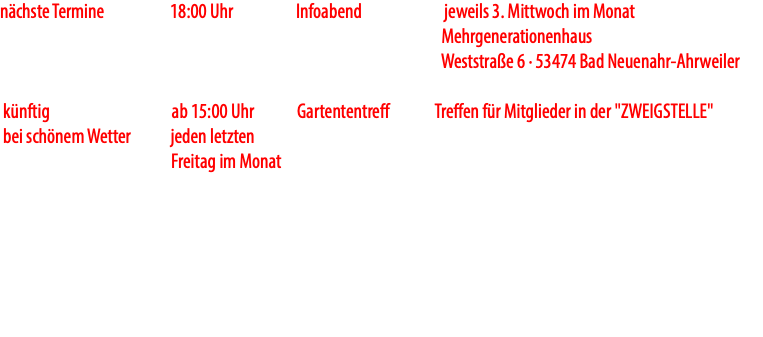 nächste Termine 18:00 Uhr Infoabend jeweils 3. Mittwoch im Monat Mehrgenerationenhaus Weststraße 6 · 53474 Bad Neuenahr-Ahrweiler künftig ab 15:00 Uhr Gartententreff Treffen für Mitglieder in der "ZWEIGSTELLE" bei schönem Wetter jeden letzten Freitag im Monat