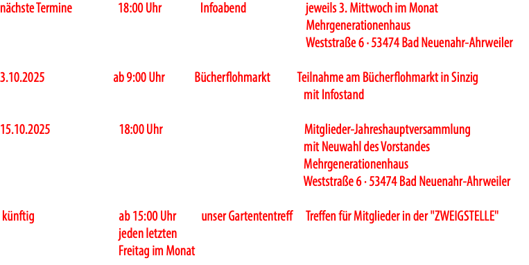 nächste Termine 18:00 Uhr Infoabend jeweils 3. Mittwoch im Monat Mehrgenerationenhaus Weststraße 6 · 53474 Bad Neuenahr-Ahrweiler 3.10.2025 ab 9:00 Uhr Bücherflohmarkt Teilnahme am Bücherflohmarkt in Sinzig mit Infostand 15.10.2025 18:00 Uhr Mitglieder-Jahreshauptversammlung mit Neuwahl des Vorstandes Mehrgenerationenhaus Weststraße 6 · 53474 Bad Neuenahr-Ahrweiler künftig ab 15:00 Uhr unser Gartententreff Treffen für Mitglieder in der "ZWEIGSTELLE" jeden letzten Freitag im Monat
