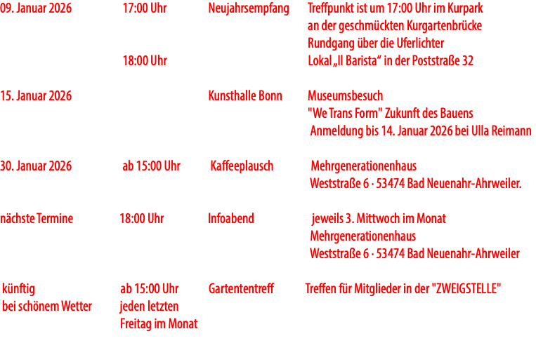 09. Januar 2026 17:00 Uhr Neujahrsempfang Treffpunkt ist um 17:00 Uhr im Kurpark an der geschmückten Kurgartenbrücke Rundgang über die Uferlichter 18:00 Uhr Lokal „Il Barista“ in der Poststraße 32 15. Januar 2026 Kunsthalle Bonn Museumsbesuch "We Trans Form" Zukunft des Bauens Anmeldung bis 14. Januar 2026 bei Ulla Reimann 30. Januar 2026 ab 15:00 Uhr Kaffeeplausch Mehrgenerationenhaus Weststraße 6 · 53474 Bad Neuenahr-Ahrweiler. nächste Termine 18:00 Uhr Infoabend jeweils 3. Mittwoch im Monat Mehrgenerationenhaus Weststraße 6 · 53474 Bad Neuenahr-Ahrweiler künftig ab 15:00 Uhr Gartententreff Treffen für Mitglieder in der "ZWEIGSTELLE" bei schönem Wetter jeden letzten Freitag im Monat